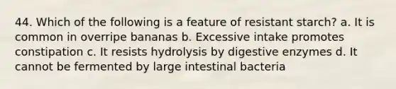 44. Which of the following is a feature of resistant starch? a. It is common in overripe bananas b. Excessive intake promotes constipation c. It resists hydrolysis by digestive enzymes d. It cannot be fermented by large intestinal bacteria