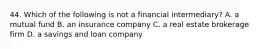 44. Which of the following is not a financial intermediary? A. a mutual fund B. an insurance company C. a real estate brokerage firm D. a savings and loan company