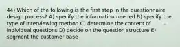 44) Which of the following is the first step in the questionnaire design process? A) specify the information needed B) specify the type of interviewing method C) determine the content of individual questions D) decide on the question structure E) segment the customer base