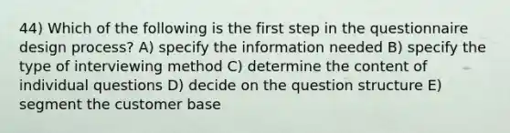 44) Which of the following is the first step in the questionnaire design process? A) specify the information needed B) specify the type of interviewing method C) determine the content of individual questions D) decide on the question structure E) segment the customer base