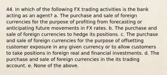 44. In which of the following FX trading activities is the bank acting as an agent? a. The purchase and sale of foreign currencies for the purpose of profiting from forecasting or anticipating future movements in FX rates. b. The purchase and sale of foreign currencies to hedge its positions. c. The purchase and sale of foreign currencies for the purpose of offsetting customer exposure in any given currency or to allow customers to take positions in foreign real and financial investments. d. The purchase and sale of foreign currencies in the its trading account. e. None of the above.