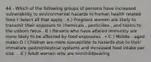 44 - Which of the following groups of persons have increased vulnerability to environmental hazards to human health related food ? Select all that apply . A ) Pregnant women are likely to transmit their exposure to chemicals , pesticides , and toxins to the unborn fetus . B ) Persons who have altered immunity are more likely to be affected by food exposures . • C ) Middle - aged males D ) Children are more susceptible to hazards due to their immature gastrointestinal systems and increased food intake per size . . E ) Adult women who are nonchildbearing