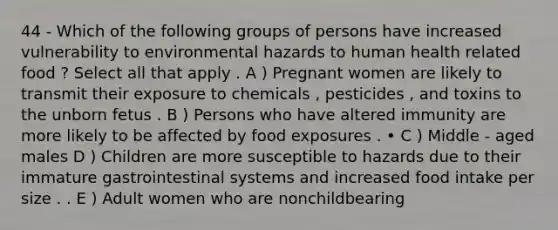 44 - Which of the following groups of persons have increased vulnerability to environmental hazards to human health related food ? Select all that apply . A ) Pregnant women are likely to transmit their exposure to chemicals , pesticides , and toxins to the unborn fetus . B ) Persons who have altered immunity are more likely to be affected by food exposures . • C ) Middle - aged males D ) Children are more susceptible to hazards due to their immature gastrointestinal systems and increased food intake per size . . E ) Adult women who are nonchildbearing