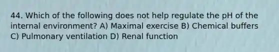 44. Which of the following does not help regulate the pH of the internal environment? A) Maximal exercise B) Chemical buffers C) Pulmonary ventilation D) Renal function