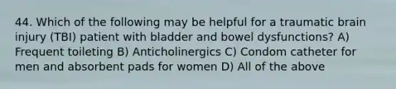 44. Which of the following may be helpful for a traumatic brain injury (TBI) patient with bladder and bowel dysfunctions? A) Frequent toileting B) Anticholinergics C) Condom catheter for men and absorbent pads for women D) All of the above