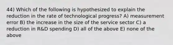 44) Which of the following is hypothesized to explain the reduction in the rate of technological progress? A) measurement error B) the increase in the size of the service sector C) a reduction in R&D spending D) all of the above E) none of the above