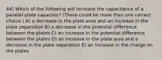 44) Which of the following will increase the capacitance of a parallel-plate capacitor? (There could be more than one correct choice.) A) a decrease in the plate area and an increase in the plate separation B) a decrease in the potential difference between the plates C) an increase in the potential difference between the plates D) an increase in the plate area and a decrease in the plate separation E) an increase in the charge on the plates