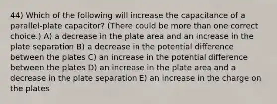 44) Which of the following will increase the capacitance of a parallel-plate capacitor? (There could be more than one correct choice.) A) a decrease in the plate area and an increase in the plate separation B) a decrease in the potential difference between the plates C) an increase in the potential difference between the plates D) an increase in the plate area and a decrease in the plate separation E) an increase in the charge on the plates