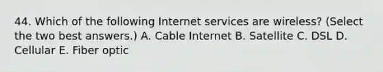 44. Which of the following Internet services are wireless? (Select the two best answers.) A. Cable Internet B. Satellite C. DSL D. Cellular E. Fiber optic