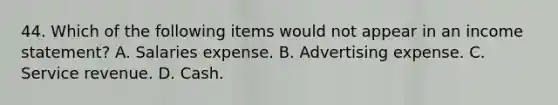 44. Which of the following items would not appear in an income statement? A. Salaries expense. B. Advertising expense. C. Service revenue. D. Cash.