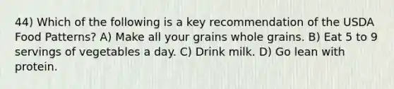 44) Which of the following is a key recommendation of the USDA Food Patterns? A) Make all your grains whole grains. B) Eat 5 to 9 servings of vegetables a day. C) Drink milk. D) Go lean with protein.