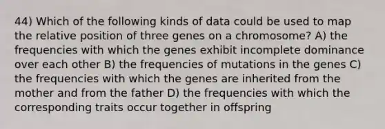 44) Which of the following kinds of data could be used to map the relative position of three genes on a chromosome? A) the frequencies with which the genes exhibit incomplete dominance over each other B) the frequencies of mutations in the genes C) the frequencies with which the genes are inherited from the mother and from the father D) the frequencies with which the corresponding traits occur together in offspring