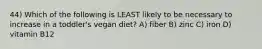 44) Which of the following is LEAST likely to be necessary to increase in a toddler's vegan diet? A) fiber B) zinc C) iron D) vitamin B12