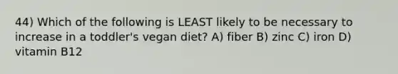 44) Which of the following is LEAST likely to be necessary to increase in a toddler's vegan diet? A) fiber B) zinc C) iron D) vitamin B12