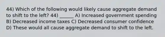 44) Which of the following would likely cause aggregate demand to shift to the left? 44) ______ A) Increased government spending B) Decreased income taxes C) Decreased consumer confidence D) These would all cause aggregate demand to shift to the left.