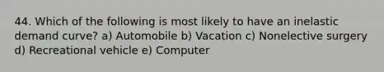 44. Which of the following is most likely to have an inelastic demand curve? a) Automobile b) Vacation c) Nonelective surgery d) Recreational vehicle e) Computer