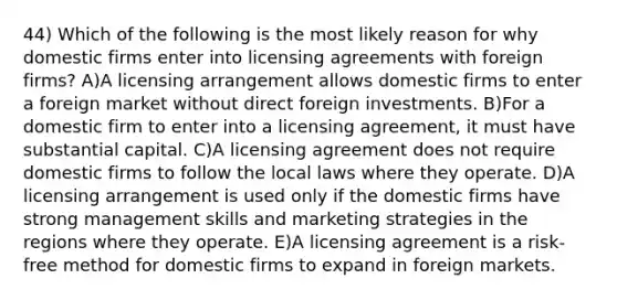 44) Which of the following is the most likely reason for why domestic firms enter into licensing agreements with foreign firms? A)A licensing arrangement allows domestic firms to enter a foreign market without direct foreign investments. B)For a domestic firm to enter into a licensing agreement, it must have substantial capital. C)A licensing agreement does not require domestic firms to follow the local laws where they operate. D)A licensing arrangement is used only if the domestic firms have strong management skills and marketing strategies in the regions where they operate. E)A licensing agreement is a risk-free method for domestic firms to expand in foreign markets.