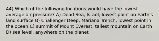 44) Which of the following locations would have the lowest average air pressure? A) Dead Sea, Israel, lowest point on Earth's land surface B) Challenger Deep, Mariana Trench, lowest point in the ocean C) summit of Mount Everest, tallest mountain on Earth D) sea level, anywhere on the planet