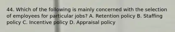 44. Which of the following is mainly concerned with the selection of employees for particular jobs? A. Retention policy B. Staffing policy C. Incentive policy D. Appraisal policy