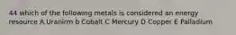 44 which of the following metals is considered an energy resource A.Uranirm b Cobalt C Mercury D Copper E Palladium