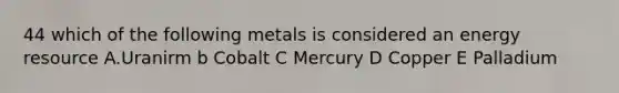 44 which of the following metals is considered an energy resource A.Uranirm b Cobalt C Mercury D Copper E Palladium