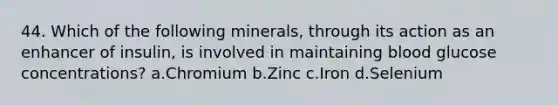 44. Which of the following minerals, through its action as an enhancer of insulin, is involved in maintaining blood glucose concentrations? a.Chromium b.Zinc c.Iron d.Selenium