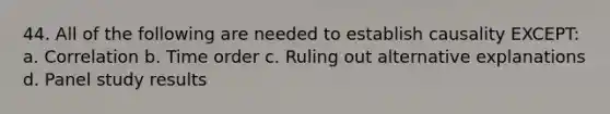 44. All of the following are needed to establish causality EXCEPT: a. Correlation b. Time order c. Ruling out alternative explanations d. Panel study results