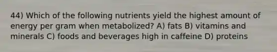 44) Which of the following nutrients yield the highest amount of energy per gram when metabolized? A) fats B) vitamins and minerals C) foods and beverages high in caffeine D) proteins