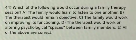 44) Which of the following would occur during a family therapy session? A) The family would learn to listen to one another. B) The therapist would remain objective. C) The family would work on improving its functioning. D) The therapist would work on altering psychological "spaces" between family members. E) All of the above are correct.