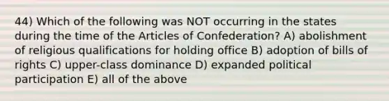 44) Which of the following was NOT occurring in the states during the time of the Articles of Confederation? A) abolishment of religious qualifications for holding office B) adoption of bills of rights C) upper-class dominance D) expanded political participation E) all of the above