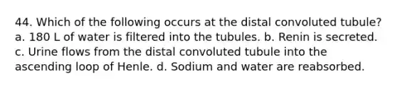 44. Which of the following occurs at the distal convoluted tubule? a. 180 L of water is filtered into the tubules. b. Renin is secreted. c. Urine flows from the distal convoluted tubule into the ascending loop of Henle. d. Sodium and water are reabsorbed.