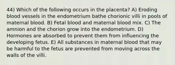 44) Which of the following occurs in the placenta? A) Eroding blood vessels in the endometrium bathe chorionic villi in pools of maternal blood. B) Fetal blood and maternal blood mix. C) The amnion and the chorion grow into the endometrium. D) Hormones are absorbed to prevent them from influencing the developing fetus. E) All substances in maternal blood that may be harmful to the fetus are prevented from moving across the walls of the villi.