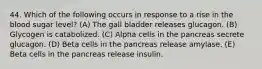 44. Which of the following occurs in response to a rise in the blood sugar level? (A) The gall bladder releases glucagon. (B) Glycogen is catabolized. (C) Alpha cells in the pancreas secrete glucagon. (D) Beta cells in the pancreas release amylase. (E) Beta cells in the pancreas release insulin.