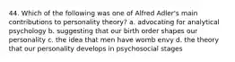 44. Which of the following was one of Alfred Adler's main contributions to personality theory? a. advocating for analytical psychology b. suggesting that our birth order shapes our personality c. the idea that men have womb envy d. the theory that our personality develops in psychosocial stages