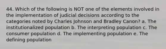 44. Which of the following is NOT one of the elements involved in the implementation of judicial decisions according to the categories noted by Charles Johnson and Bradley Canon? a. The institutionalized population b. The interpreting population c. The consumer population d. The implementing population e. The defining population