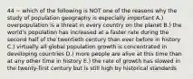 44 ~ which of the following is NOT one of the reasons why the study of population geography is especially important A.) overpopulation is a threat in every country on the planet B.) the world's population has increased at a faster rate during the second half of the twentieth century than ever before in history C.) virtually all global population growth is concentrated in developing countries D.) more people are alive at this time than at any other time in history E.) the rate of growth has slowed in the twenty-first century but is still high by historical standards