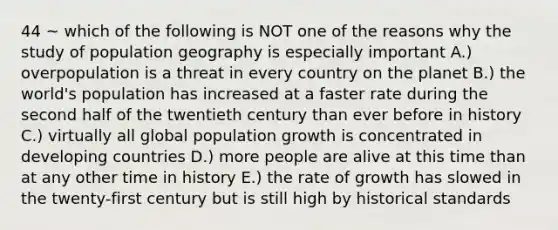 44 ~ which of the following is NOT one of the reasons why the study of population geography is especially important A.) overpopulation is a threat in every country on the planet B.) the world's population has increased at a faster rate during the second half of the twentieth century than ever before in history C.) virtually all global population growth is concentrated in developing countries D.) more people are alive at this time than at any other time in history E.) the rate of growth has slowed in the twenty-first century but is still high by historical standards