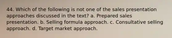 44. Which of the following is not one of the sales presentation approaches discussed in the text? a. Prepared sales presentation. b. Selling formula approach. c. Consultative selling approach. d. Target market approach.