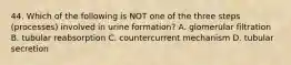 44. Which of the following is NOT one of the three steps (processes) involved in urine formation? A. glomerular filtration B. tubular reabsorption C. countercurrent mechanism D. tubular secretion