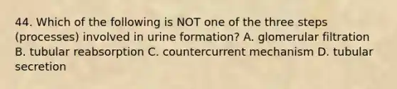 44. Which of the following is NOT one of the three steps (processes) involved in urine formation? A. glomerular filtration B. tubular reabsorption C. countercurrent mechanism D. tubular secretion