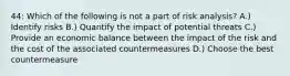 44: Which of the following is not a part of risk analysis? A.) Identify risks B.) Quantify the impact of potential threats C.) Provide an economic balance between the impact of the risk and the cost of the associated countermeasures D.) Choose the best countermeasure