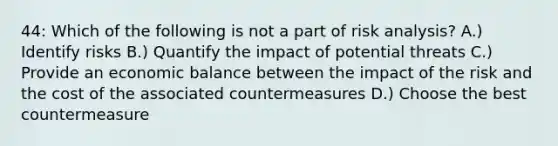 44: Which of the following is not a part of risk analysis? A.) Identify risks B.) Quantify the impact of potential threats C.) Provide an economic balance between the impact of the risk and the cost of the associated countermeasures D.) Choose the best countermeasure