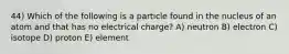 44) Which of the following is a particle found in the nucleus of an atom and that has no electrical charge? A) neutron B) electron C) isotope D) proton E) element