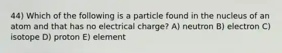 44) Which of the following is a particle found in the nucleus of an atom and that has no electrical charge? A) neutron B) electron C) isotope D) proton E) element