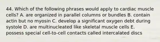 44. Which of the following phrases would apply to cardiac muscle cells? A. are organized in parallel columns or bundles B. contain actin but no myosin C. develop a significant oxygen debt during systole D. are multinucleated like skeletal muscle cells E. possess special cell-to-cell contacts called intercalated discs