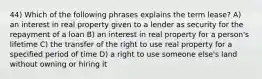 44) Which of the following phrases explains the term lease? A) an interest in real property given to a lender as security for the repayment of a loan B) an interest in real property for a person's lifetime C) the transfer of the right to use real property for a specified period of time D) a right to use someone else's land without owning or hiring it