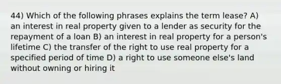 44) Which of the following phrases explains the term lease? A) an interest in real property given to a lender as security for the repayment of a loan B) an interest in real property for a person's lifetime C) the transfer of the right to use real property for a specified period of time D) a right to use someone else's land without owning or hiring it