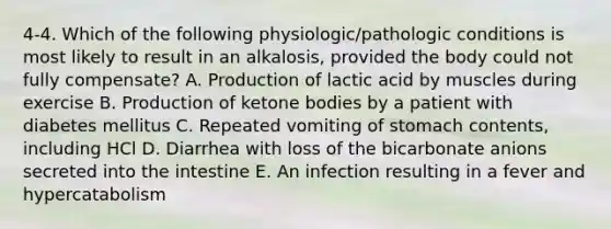 4-4. Which of the following physiologic/pathologic conditions is most likely to result in an alkalosis, provided the body could not fully compensate? A. Production of lactic acid by muscles during exercise B. Production of ketone bodies by a patient with diabetes mellitus C. Repeated vomiting of stomach contents, including HCl D. Diarrhea with loss of the bicarbonate anions secreted into the intestine E. An infection resulting in a fever and hypercatabolism