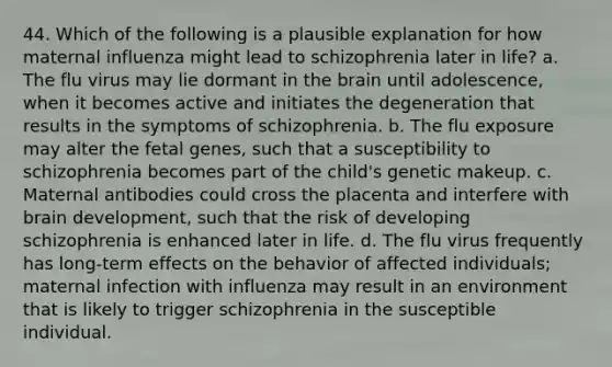 44. Which of the following is a plausible explanation for how maternal influenza might lead to schizophrenia later in life? a. The flu virus may lie dormant in the brain until adolescence, when it becomes active and initiates the degeneration that results in the symptoms of schizophrenia. b. The flu exposure may alter the fetal genes, such that a susceptibility to schizophrenia becomes part of the child's genetic makeup. c. Maternal antibodies could cross the placenta and interfere with brain development, such that the risk of developing schizophrenia is enhanced later in life. d. The flu virus frequently has long-term effects on the behavior of affected individuals; maternal infection with influenza may result in an environment that is likely to trigger schizophrenia in the susceptible individual.