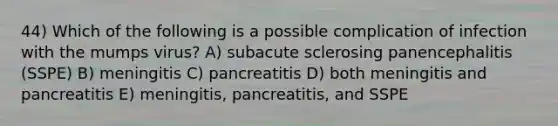 44) Which of the following is a possible complication of infection with the mumps virus? A) subacute sclerosing panencephalitis (SSPE) B) meningitis C) pancreatitis D) both meningitis and pancreatitis E) meningitis, pancreatitis, and SSPE